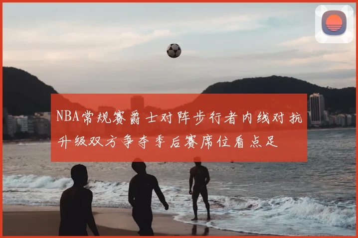 NBA常规赛爵士对阵步行者内线对抗升级双方争夺季后赛席位看点足