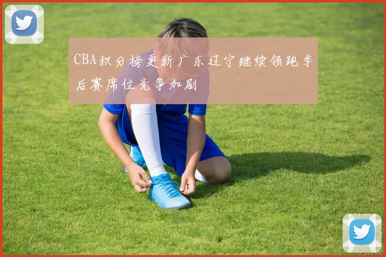 CBA积分榜更新广东辽宁继续领跑季后赛席位竞争加剧