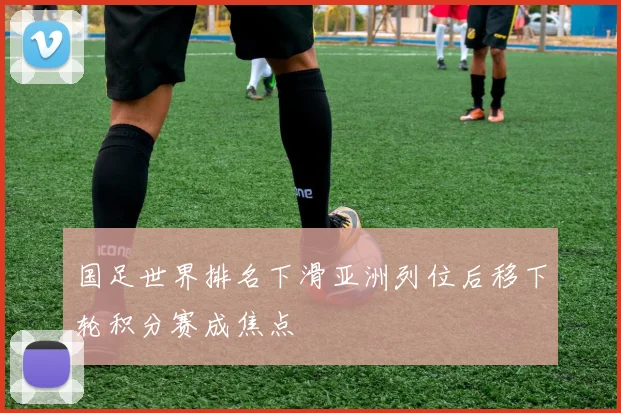 国足世界排名下滑亚洲列位后移下轮积分赛成焦点