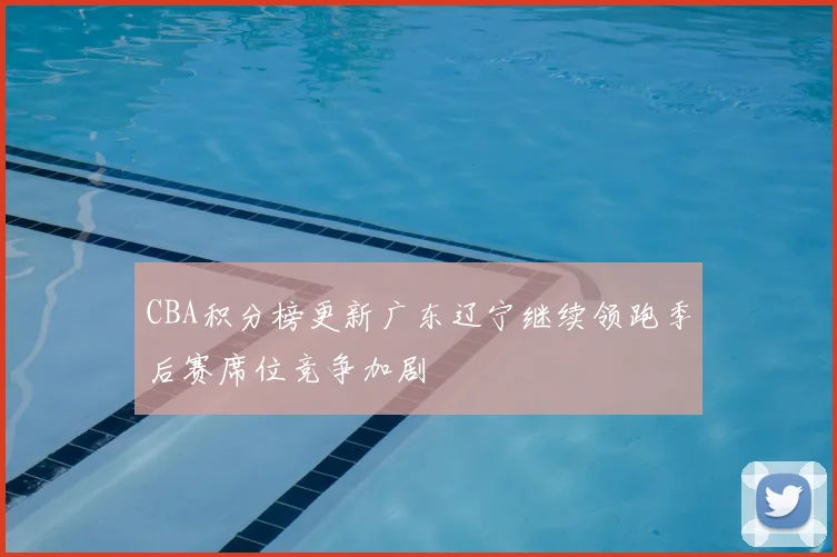 CBA积分榜更新广东辽宁继续领跑季后赛席位竞争加剧