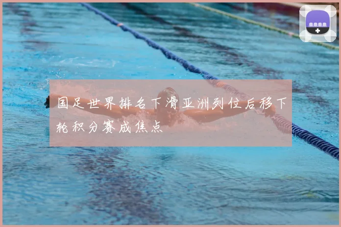 国足世界排名下滑亚洲列位后移下轮积分赛成焦点