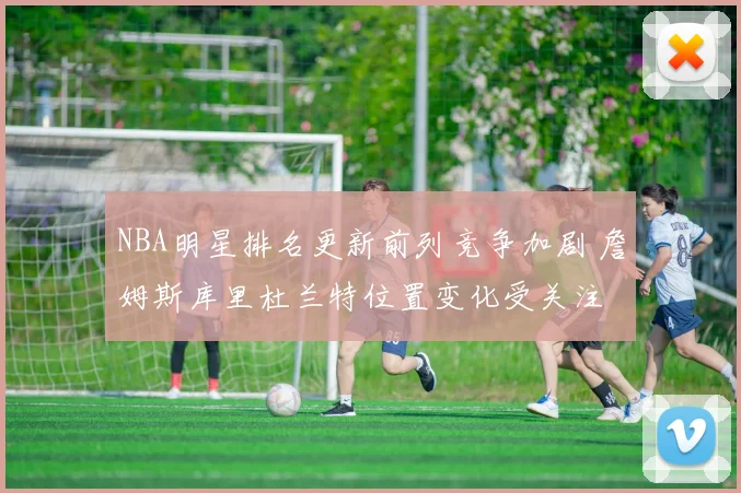 NBA明星排名更新前列竞争加剧 詹姆斯库里杜兰特位置变化受关注