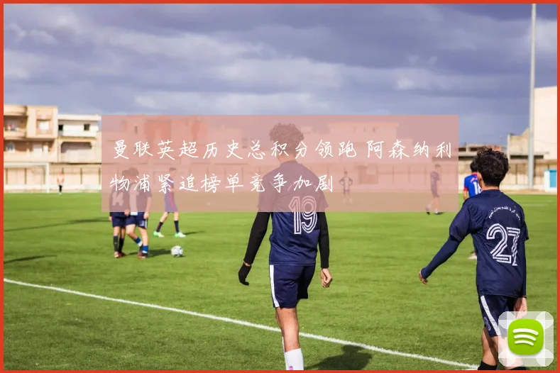 曼联英超历史总积分领跑 阿森纳利物浦紧追榜单竞争加剧