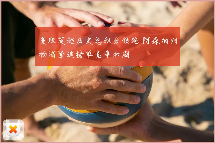 曼联英超历史总积分领跑 阿森纳利物浦紧追榜单竞争加剧