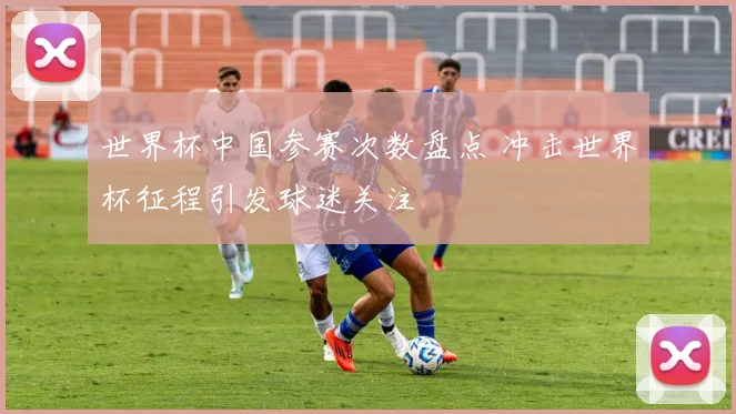 世界杯中国参赛次数盘点 冲击世界杯征程引发球迷关注