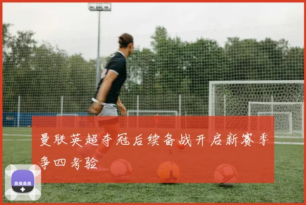 曼联英超夺冠后续备战开启新赛季争四考验