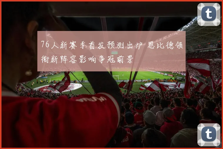 76人新赛季首发预测出炉 恩比德领衔新阵容影响争冠前景